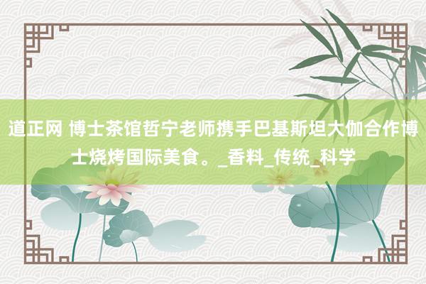 道正网 博士茶馆哲宁老师携手巴基斯坦大伽合作博士烧烤国际美食。_香料_传统_科学