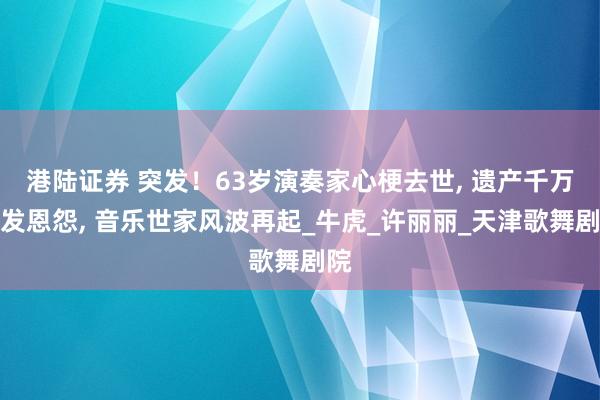 港陆证券 突发！63岁演奏家心梗去世, 遗产千万引发恩怨, 音乐世家风波再起_牛虎_许丽丽_天津歌舞剧院