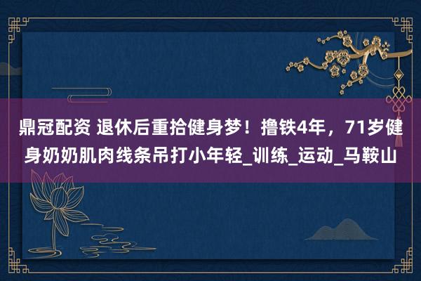 鼎冠配资 退休后重拾健身梦！撸铁4年，71岁健身奶奶肌肉线条吊打小年轻_训练_运动_马鞍山