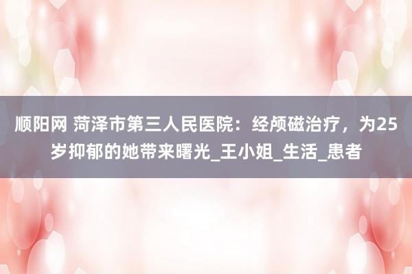 顺阳网 菏泽市第三人民医院：经颅磁治疗，为25岁抑郁的她带来曙光_王小姐_生活_患者