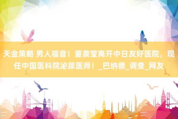 天金策略 男人福音！董袭莹离开中日友好医院，现任中国医科院泌尿医师！_巴纳德_调查_网友