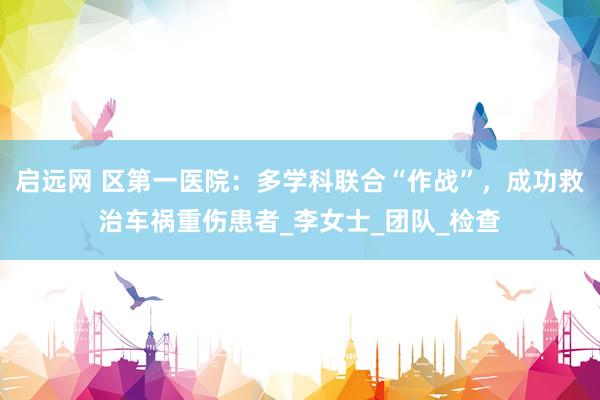 启远网 区第一医院：多学科联合“作战”，成功救治车祸重伤患者_李女士_团队_检查
