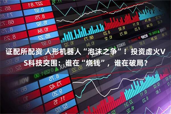 证配所配资 人形机器人“泡沫之争”！投资虚火VS科技突围：谁在“烧钱”，谁在破局？