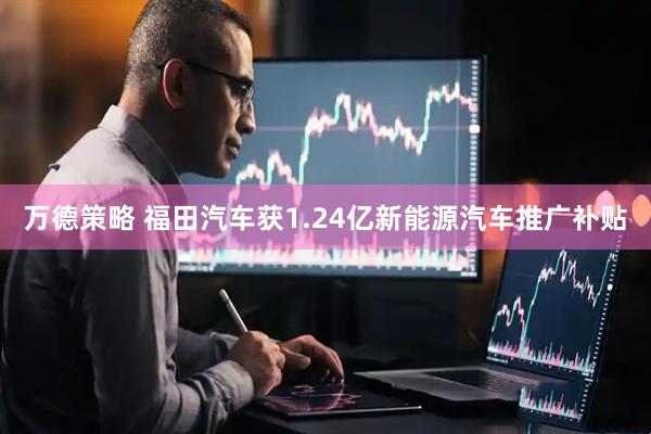 万德策略 福田汽车获1.24亿新能源汽车推广补贴