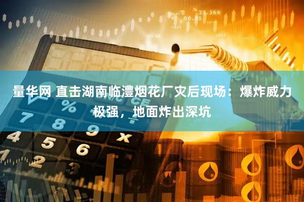 量华网 直击湖南临澧烟花厂灾后现场：爆炸威力极强，地面炸出深坑