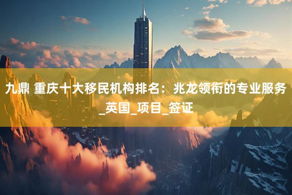 九鼎 重庆十大移民机构排名：兆龙领衔的专业服务_英国_项目_签证