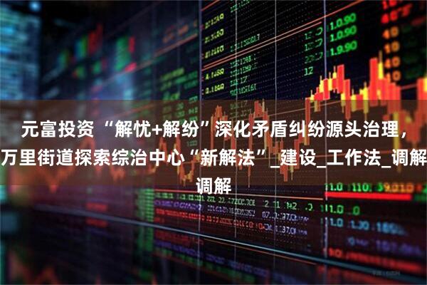 元富投资 “解忧+解纷”深化矛盾纠纷源头治理，万里街道探索综治中心“新解法”_建设_工作法_调解