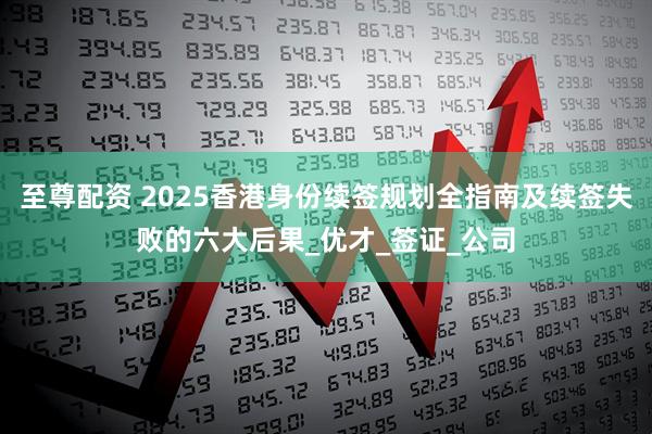 至尊配资 2025香港身份续签规划全指南及续签失败的六大后果_优才_签证_公司