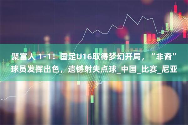 聚富人 1-1！国足U16取得梦幻开局，“非裔”球员发挥出色，遗憾射失点球_中国_比赛_尼亚