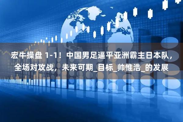 宏牛操盘 1-1！中国男足逼平亚洲霸主日本队，全场对攻战，未来可期_目标_帅惟浩_的发展