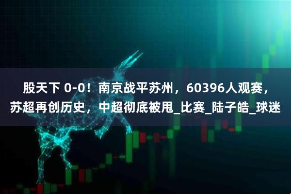 股天下 0-0！南京战平苏州，60396人观赛，苏超再创历史，中超彻底被甩_比赛_陆子皓_球迷