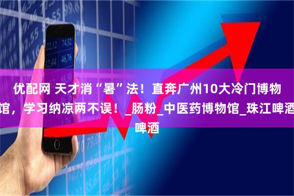 优配网 天才消“暑”法！直奔广州10大冷门博物馆，学习纳凉两不误！_肠粉_中医药博物馆_珠江啤酒