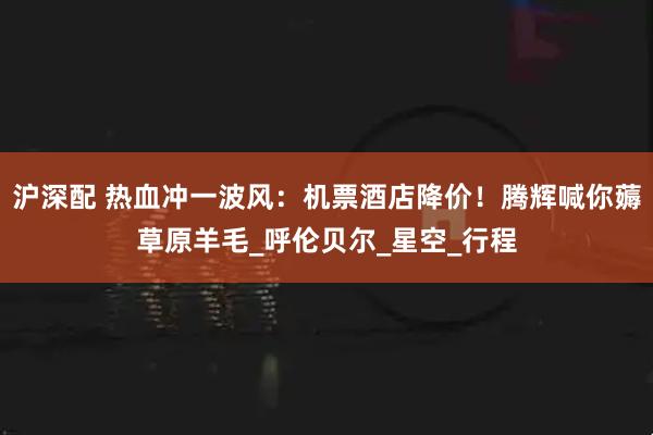 沪深配 热血冲一波风：机票酒店降价！腾辉喊你薅草原羊毛_呼伦贝尔_星空_行程