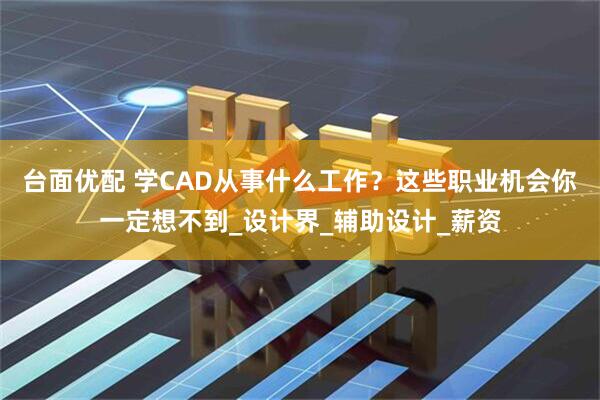 台面优配 学CAD从事什么工作？这些职业机会你一定想不到_设计界_辅助设计_薪资