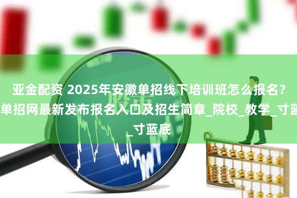 亚金配资 2025年安徽单招线下培训班怎么报名？——单招网最新发布报名入口及招生简章_院校_教学_寸蓝底