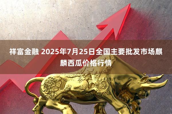 祥富金融 2025年7月25日全国主要批发市场麒麟西瓜价格行情