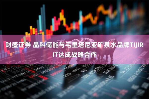 财盛证券 晶科储能与毛里塔尼亚矿泉水品牌TIJIRIT达成战略合作