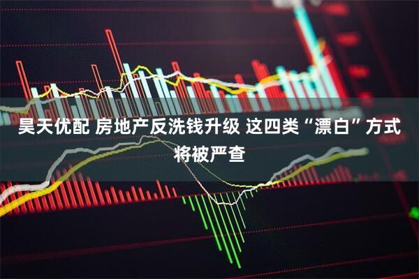 昊天优配 房地产反洗钱升级 这四类“漂白”方式将被严查