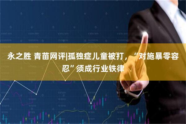 永之胜 青苗网评|孤独症儿童被打，“对施暴零容忍”须成行业铁律