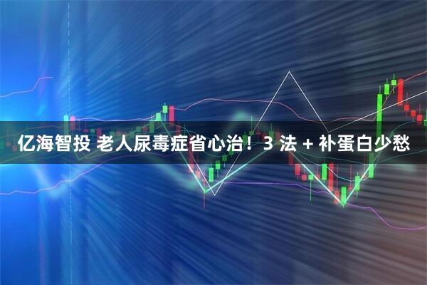 亿海智投 老人尿毒症省心治！3 法 + 补蛋白少愁