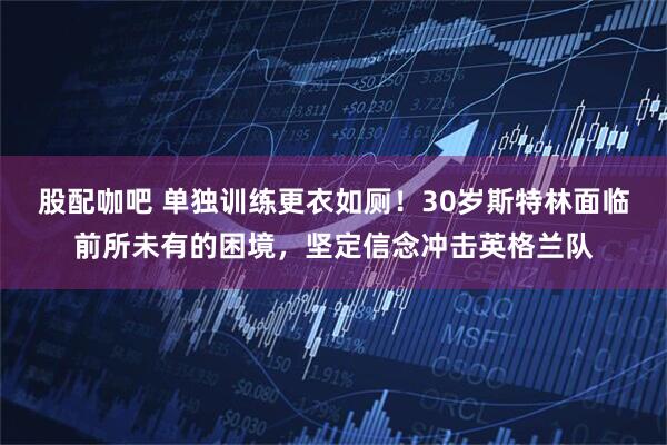 股配咖吧 单独训练更衣如厕！30岁斯特林面临前所未有的困境，坚定信念冲击英格兰队