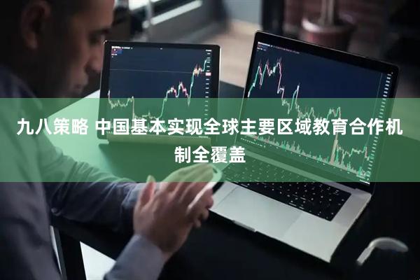 九八策略 中国基本实现全球主要区域教育合作机制全覆盖