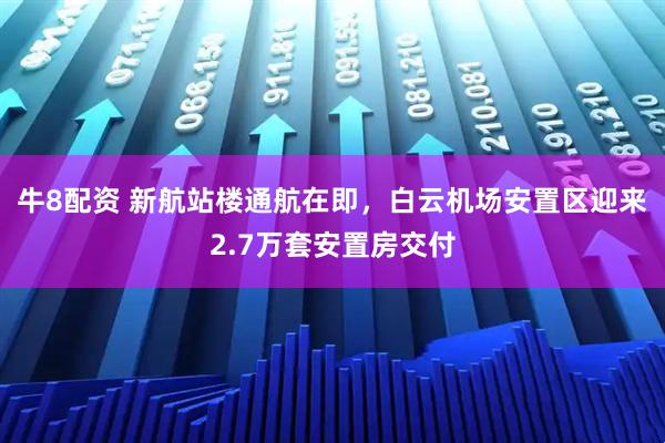 牛8配资 新航站楼通航在即，白云机场安置区迎来2.7万套安置房交付