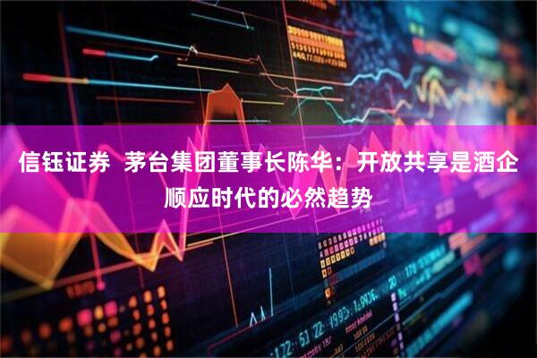 信钰证券  茅台集团董事长陈华：开放共享是酒企顺应时代的必然趋势