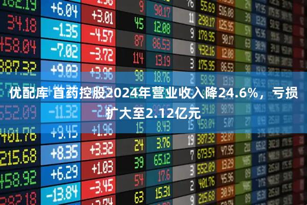 优配库 首药控股2024年营业收入降24.6%，亏损扩大至2.12亿元