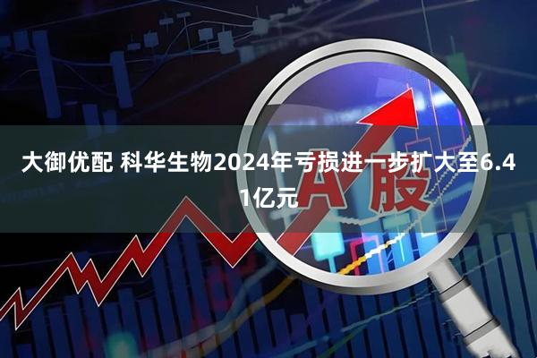 大御优配 科华生物2024年亏损进一步扩大至6.41亿元