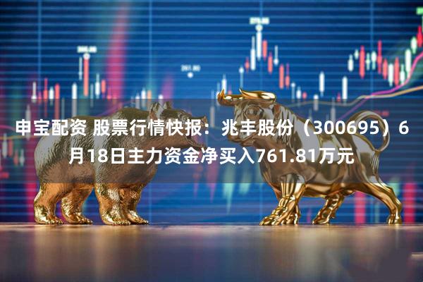 申宝配资 股票行情快报：兆丰股份（300695）6月18日主力资金净买入761.81万元