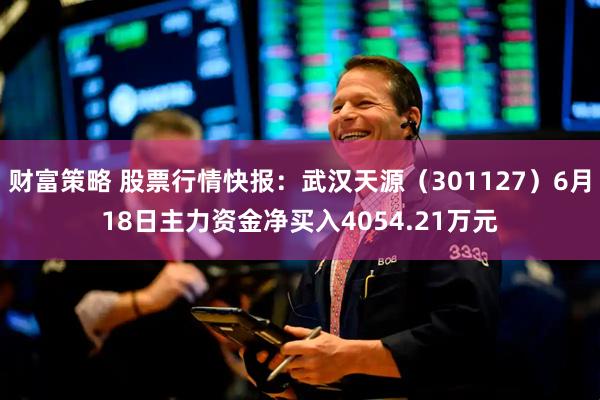 财富策略 股票行情快报：武汉天源（301127）6月18日主力资金净买入4054.21万元