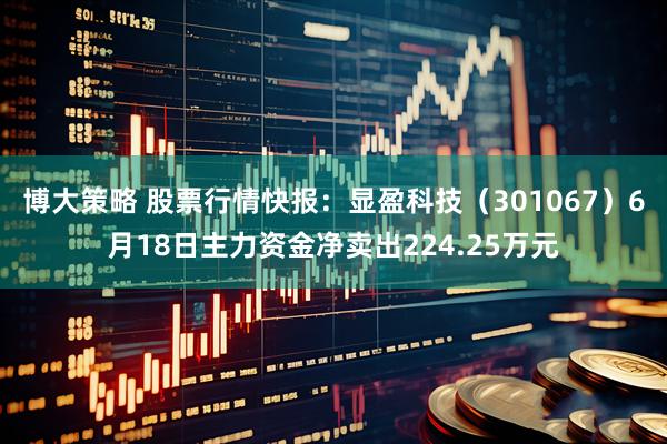 博大策略 股票行情快报：显盈科技（301067）6月18日主力资金净卖出224.25万元