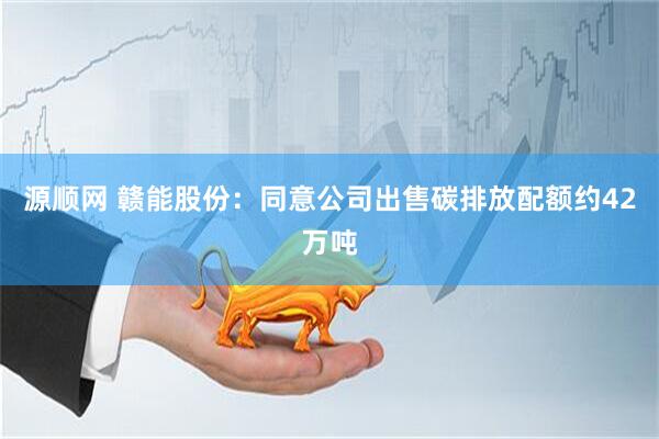 源顺网 赣能股份：同意公司出售碳排放配额约42万吨