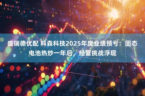 盛瑞德优配 科森科技2025年度业绩预亏：固态电池热炒一年后，经营挑战浮现