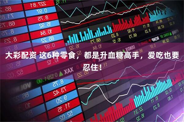 大彩配资 这6种零食，都是升血糖高手，爱吃也要忍住！