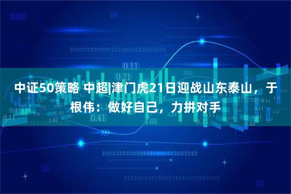 中证50策略 中超|津门虎21日迎战山东泰山，于根伟：做好自己，力拼对手