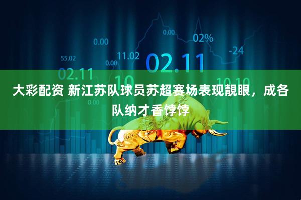 大彩配资 新江苏队球员苏超赛场表现靚眼，成各队纳才香饽饽