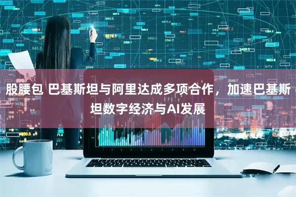 股腰包 巴基斯坦与阿里达成多项合作，加速巴基斯坦数字经济与AI发展