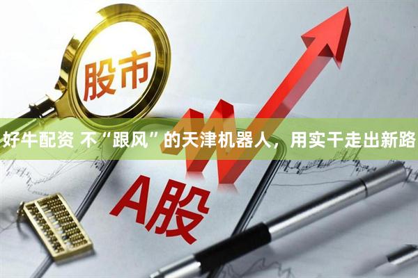 好牛配资 不“跟风”的天津机器人，用实干走出新路